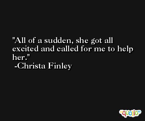 All of a sudden, she got all excited and called for me to help her. -Christa Finley
