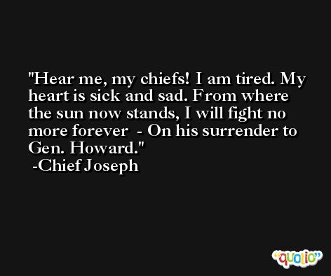 Hear me, my chiefs! I am tired. My heart is sick and sad. From where the sun now stands, I will fight no more forever  - On his surrender to Gen. Howard. -Chief Joseph