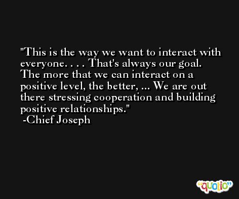 This is the way we want to interact with everyone. . . . That's always our goal. The more that we can interact on a positive level, the better, ... We are out there stressing cooperation and building positive relationships. -Chief Joseph