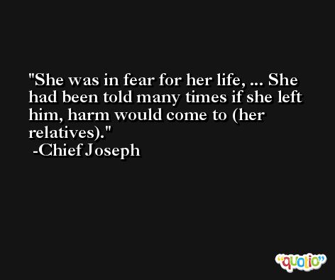 She was in fear for her life, ... She had been told many times if she left him, harm would come to (her relatives). -Chief Joseph