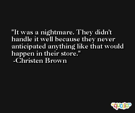 It was a nightmare. They didn't handle it well because they never anticipated anything like that would happen in their store. -Christen Brown