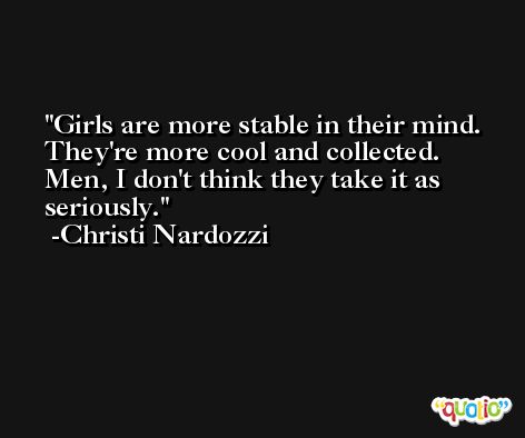 Girls are more stable in their mind. They're more cool and collected. Men, I don't think they take it as seriously. -Christi Nardozzi