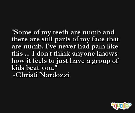 Some of my teeth are numb and there are still parts of my face that are numb. I've never had pain like this ... I don't think anyone knows how it feels to just have a group of kids beat you. -Christi Nardozzi