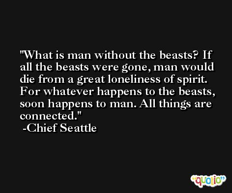 What is man without the beasts? If all the beasts were gone, man would die from a great loneliness of spirit. For whatever happens to the beasts, soon happens to man. All things are connected. -Chief Seattle