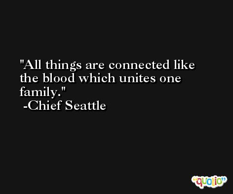 All things are connected like the blood which unites one family. -Chief Seattle