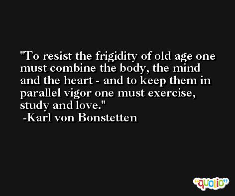 To resist the frigidity of old age one must combine the body, the mind and the heart - and to keep them in parallel vigor one must exercise, study and love. -Karl von Bonstetten