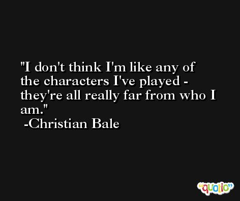 I don't think I'm like any of the characters I've played - they're all really far from who I am. -Christian Bale