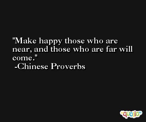 Make happy those who are near, and those who are far will come. -Chinese Proverbs