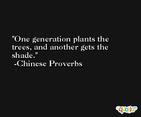 One generation plants the trees, and another gets the shade. -Chinese Proverbs