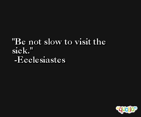 Be not slow to visit the sick. -Ecclesiastes