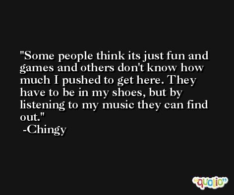 Some people think its just fun and games and others don't know how much I pushed to get here. They have to be in my shoes, but by listening to my music they can find out. -Chingy
