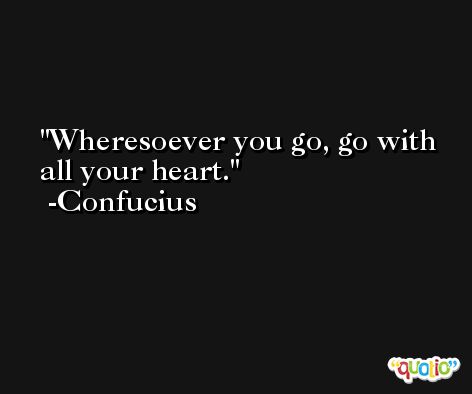 Wheresoever you go, go with all your heart. -Confucius