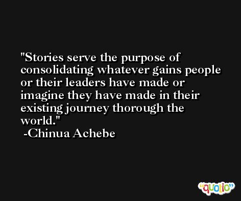 Stories serve the purpose of consolidating whatever gains people or their leaders have made or imagine they have made in their existing journey thorough the world. -Chinua Achebe
