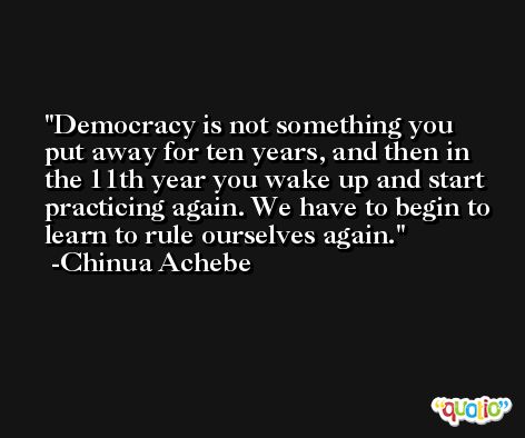 Democracy is not something you put away for ten years, and then in the 11th year you wake up and start practicing again. We have to begin to learn to rule ourselves again. -Chinua Achebe