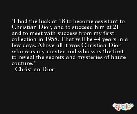 I had the luck at 18 to become assistant to Christian Dior, and to succeed him at 21 and to meet with success from my first collection in 1958. That will be 44 years in a few days. Above all it was Christian Dior who was my master and who was the first to reveal the secrets and mysteries of haute couture. -Christian Dior
