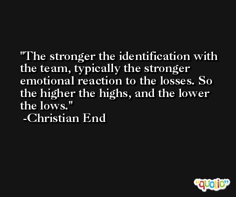 The stronger the identification with the team, typically the stronger emotional reaction to the losses. So the higher the highs, and the lower the lows. -Christian End