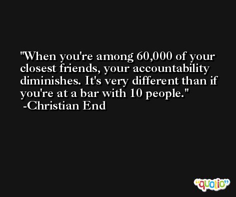 When you're among 60,000 of your closest friends, your accountability diminishes. It's very different than if you're at a bar with 10 people. -Christian End