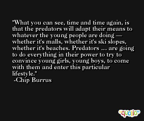 What you can see, time and time again, is that the predators will adapt their means to whatever the young people are doing — whether it's malls, whether it's ski slopes, whether it's beaches. Predators … are going to do everything in their power to try to convince young girls, young boys, to come with them and enter this particular lifestyle. -Chip Burrus