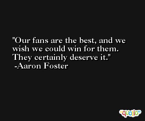 Our fans are the best, and we wish we could win for them. They certainly deserve it. -Aaron Foster
