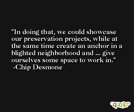 In doing that, we could showcase our preservation projects, while at the same time create an anchor in a blighted neighborhood and ... give ourselves some space to work in. -Chip Desmone
