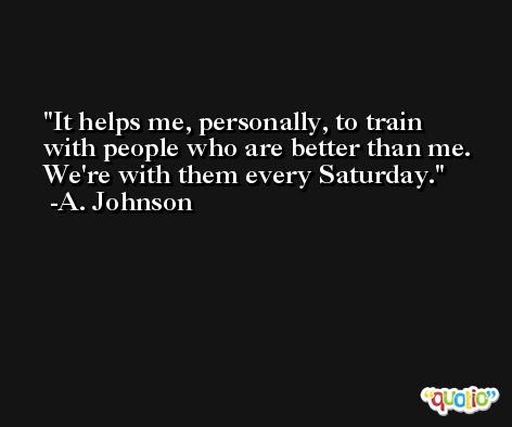 It helps me, personally, to train with people who are better than me. We're with them every Saturday. -A. Johnson