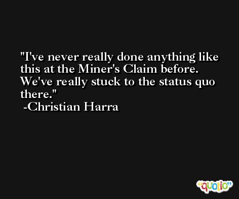 I've never really done anything like this at the Miner's Claim before. We've really stuck to the status quo there. -Christian Harra