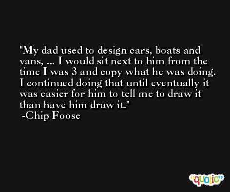 My dad used to design cars, boats and vans, ... I would sit next to him from the time I was 3 and copy what he was doing. I continued doing that until eventually it was easier for him to tell me to draw it than have him draw it. -Chip Foose