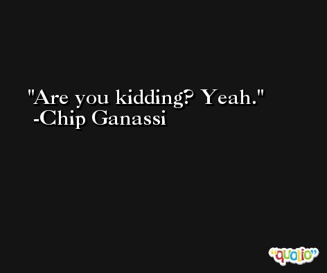 Are you kidding? Yeah. -Chip Ganassi