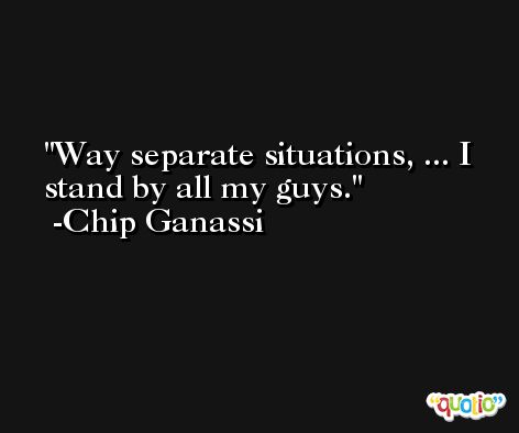 Way separate situations, ... I stand by all my guys. -Chip Ganassi