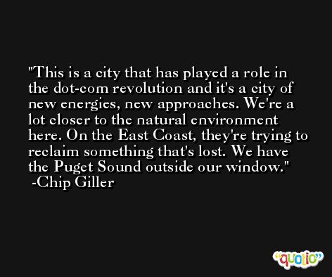 This is a city that has played a role in the dot-com revolution and it's a city of new energies, new approaches. We're a lot closer to the natural environment here. On the East Coast, they're trying to reclaim something that's lost. We have the Puget Sound outside our window. -Chip Giller