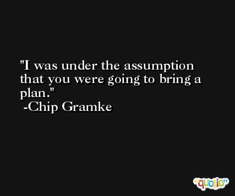 I was under the assumption that you were going to bring a plan. -Chip Gramke