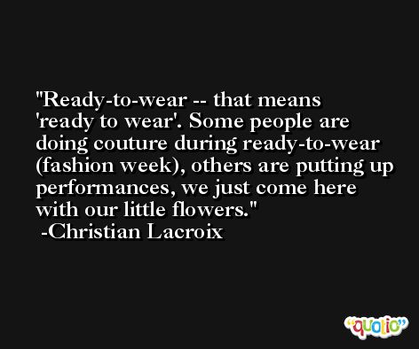 Ready-to-wear -- that means 'ready to wear'. Some people are doing couture during ready-to-wear (fashion week), others are putting up performances, we just come here with our little flowers. -Christian Lacroix