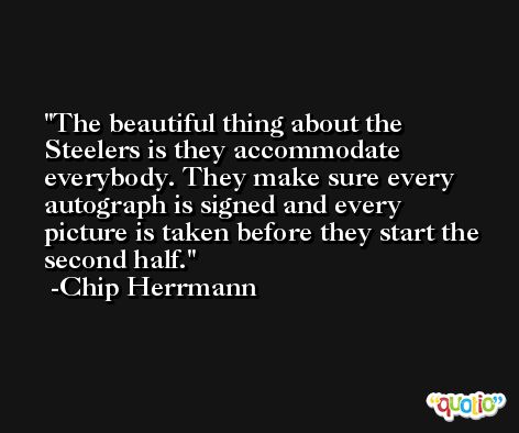 The beautiful thing about the Steelers is they accommodate everybody. They make sure every autograph is signed and every picture is taken before they start the second half. -Chip Herrmann