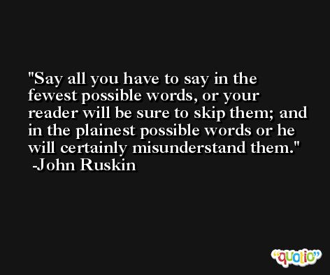 Say all you have to say in the fewest possible words, or your reader will be sure to skip them; and in the plainest possible words or he will certainly misunderstand them. -John Ruskin