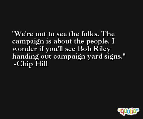 We're out to see the folks. The campaign is about the people. I wonder if you'll see Bob Riley handing out campaign yard signs. -Chip Hill