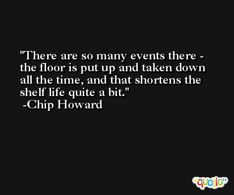There are so many events there - the floor is put up and taken down all the time, and that shortens the shelf life quite a bit. -Chip Howard