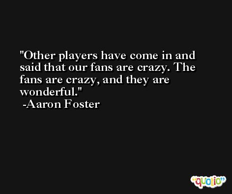 Other players have come in and said that our fans are crazy. The fans are crazy, and they are wonderful. -Aaron Foster