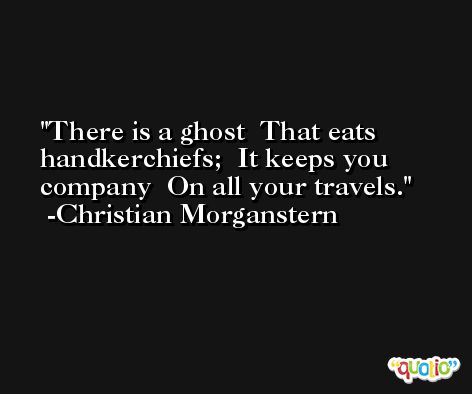 There is a ghost  That eats handkerchiefs;  It keeps you company  On all your travels. -Christian Morganstern