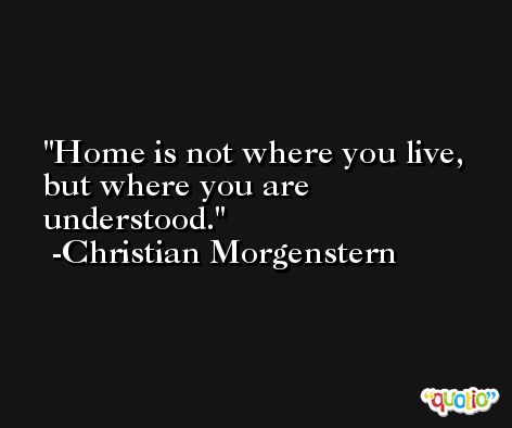 Home is not where you live, but where you are understood. -Christian Morgenstern