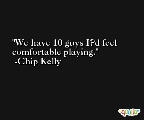 We have 10 guys I?d feel comfortable playing. -Chip Kelly