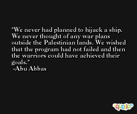We never had planned to hijack a ship. We never thought of any war plans outside the Palestinian lands. We wished that the program had not failed and then the warriors could have achieved their goals. -Abu Abbas