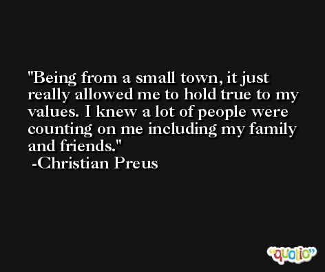 Being from a small town, it just really allowed me to hold true to my values. I knew a lot of people were counting on me including my family and friends. -Christian Preus