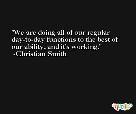 We are doing all of our regular day-to-day functions to the best of our ability, and it's working. -Christian Smith