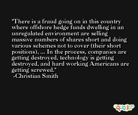 There is a fraud going on in this country where offshore hedge funds dwelling in an unregulated environment are selling massive numbers of shares short and doing various schemes not to cover (their short positions), ... In the process, companies are getting destroyed, technology is getting destroyed, and hard working Americans are getting screwed. -Christian Smith