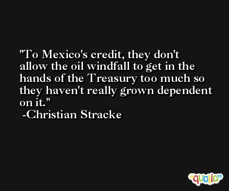 To Mexico's credit, they don't allow the oil windfall to get in the hands of the Treasury too much so they haven't really grown dependent on it. -Christian Stracke