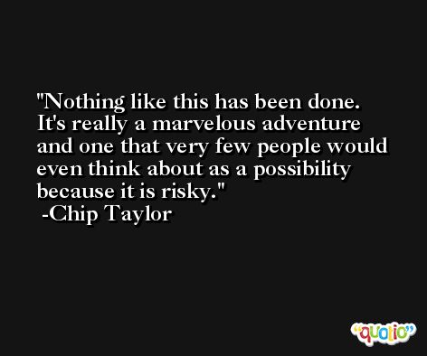 Nothing like this has been done. It's really a marvelous adventure and one that very few people would even think about as a possibility because it is risky. -Chip Taylor