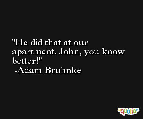 He did that at our apartment. John, you know better! -Adam Bruhnke