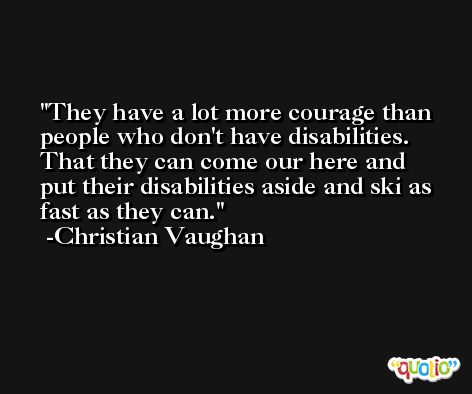 They have a lot more courage than people who don't have disabilities. That they can come our here and put their disabilities aside and ski as fast as they can. -Christian Vaughan