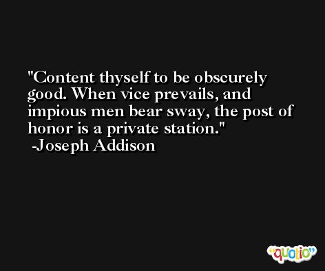 Content thyself to be obscurely good. When vice prevails, and impious men bear sway, the post of honor is a private station. -Joseph Addison