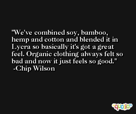 We've combined soy, bamboo, hemp and cotton and blended it in Lycra so basically it's got a great feel. Organic clothing always felt so bad and now it just feels so good. -Chip Wilson